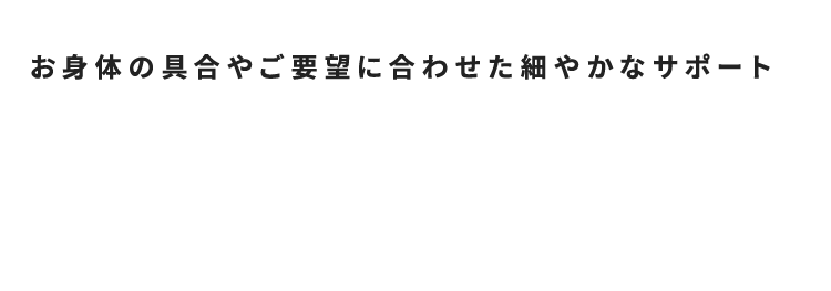 お身体の具合やご要望に合わせた細やかなサポート